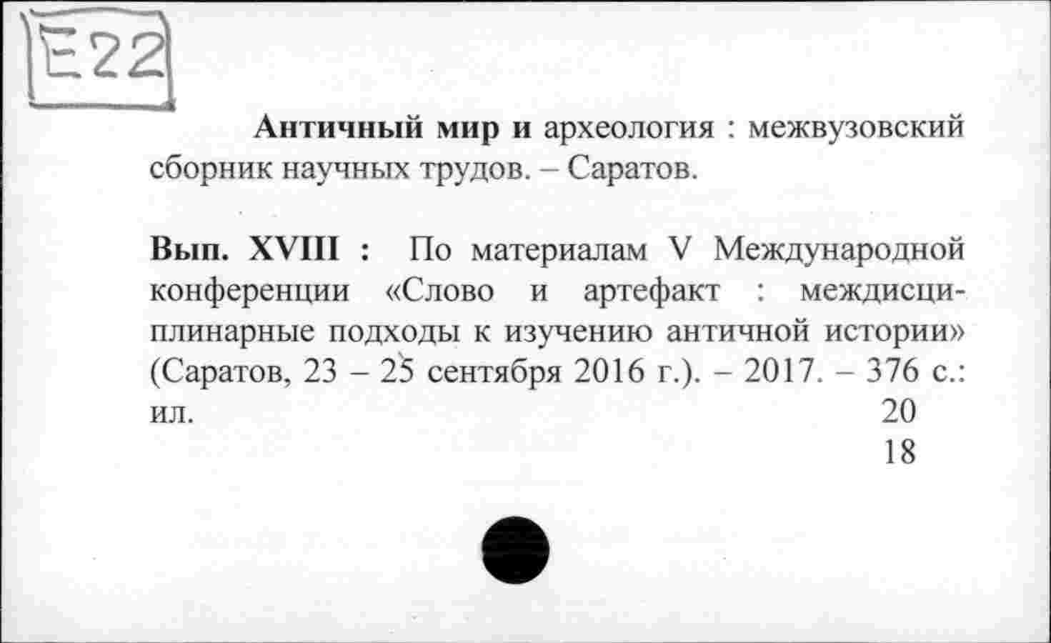 ﻿ÏÉ22I
' I—
Античный мир и археология : межвузовский сборник научных трудов. - Саратов.
Вып. XVIII : По материалам V Международной конференции «Слово и артефакт : междисциплинарные подходы к изучению античной истории» (Саратов, 23 - 25 сентября 2016 г.). - 2017. - 376 с.: ил.	20
18